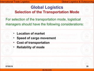 07/05/10 28
For selection of the transportation mode, logistical
managers should have the following considerations:
• Location of market
• Speed of cargo movement
• Cost of transportation
• Reliability of mode
Global Logistics
Selection of the Transportation Mode
IILM-GSM
International Trade Logistics Global Logistics & Outsourcing
 