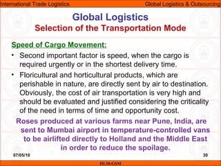 07/05/10 30
Speed of Cargo Movement:
• Second important factor is speed, when the cargo is
required urgently or in the shortest delivery time.
• Floricultural and horticultural products, which are
perishable in nature, are directly sent by air to destination.
Obviously, the cost of air transportation is very high and
should be evaluated and justified considering the criticality
of the need in terms of time and opportunity cost.
Roses produced at various farms near Pune, India, are
sent to Mumbai airport in temperature-controlled vans
to be airlifted directly to Holland and the Middle East
in order to reduce the spoilage.
Global Logistics
Selection of the Transportation Mode
IILM-GSM
International Trade Logistics Global Logistics & Outsourcing
 