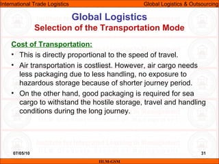 07/05/10 31
Cost of Transportation:
• This is directly proportional to the speed of travel.
• Air transportation is costliest. However, air cargo needs
less packaging due to less handling, no exposure to
hazardous storage because of shorter journey period.
• On the other hand, good packaging is required for sea
cargo to withstand the hostile storage, travel and handling
conditions during the long journey.
Global Logistics
Selection of the Transportation Mode
IILM-GSM
International Trade Logistics Global Logistics & Outsourcing
 