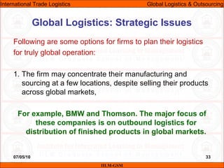 07/05/10 33
Following are some options for firms to plan their logistics
for truly global operation:
1. The firm may concentrate their manufacturing and
sourcing at a few locations, despite selling their products
across global markets,
For example, BMW and Thomson. The major focus of
these companies is on outbound logistics for
distribution of finished products in global markets.
Global Logistics: Strategic Issues
IILM-GSM
International Trade Logistics Global Logistics & Outsourcing
 
