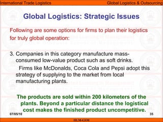 07/05/10 35
Following are some options for firms to plan their logistics
for truly global operation:
3. Companies in this category manufacture mass-
consumed low-value product such as soft drinks.
Firms like McDonalds, Coca Cola and Pepsi adopt this
strategy of supplying to the market from local
manufacturing plants.
The products are sold within 200 kilometers of the
plants. Beyond a particular distance the logistical
cost makes the finished product uncompetitive.
Global Logistics: Strategic Issues
IILM-GSM
International Trade Logistics Global Logistics & Outsourcing
 