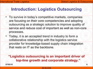 07/05/10 6
• To survive in today’s competitive markets, companies
are focusing on their core competencies and adopting
outsourcing as a strategic solution to improve quality of
service and reduce cost of important as well as non-core
processes.
• Today, it is an accepted trend in industry to form a
collaborative relationship with the logistics service
provider for knowledge-based supply chain integration
that rests on IT as the backbone.
“Logistics outsourcing is an important driver of
top-line growth and corporate strategy.”
Introduction: Logistics Outsourcing
IILM-GSM
International Trade Logistics Global Logistics & Outsourcing
 