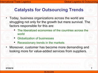 07/05/10 7
• Today, business organizations across the world are
struggling not only for the growth but mere survival. The
factors responsible for this are:
 The liberalized economies of the countries across the
world
 Globalization of businesses
 Recessionary trends in the markets
• Moreover, customer has become more demanding and
looking more for value-added services from suppliers.
Catalysts for Outsourcing Trends
IILM-GSM
International Trade Logistics Global Logistics & Outsourcing
 