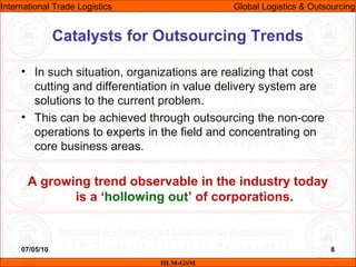 07/05/10 8
• In such situation, organizations are realizing that cost
cutting and differentiation in value delivery system are
solutions to the current problem.
• This can be achieved through outsourcing the non-core
operations to experts in the field and concentrating on
core business areas.
A growing trend observable in the industry today
is a ‘hollowing out’ of corporations.
Catalysts for Outsourcing Trends
IILM-GSM
International Trade Logistics Global Logistics & Outsourcing
 