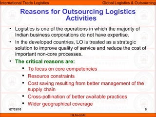 07/05/10 9
• Logistics is one of the operations in which the majority of
Indian business corporations do not have expertise.
• In the developed countries, LO is treated as a strategic
solution to improve quality of service and reduce the cost of
important non-core processes.
• The critical reasons are:
 To focus on core competencies
 Resource constraints
 Cost saving resulting from better management of the
supply chain
 Cross-pollination of better available practices
 Wider geographical coverage
Reasons for Outsourcing Logistics
Activities
IILM-GSM
International Trade Logistics Global Logistics & Outsourcing
 