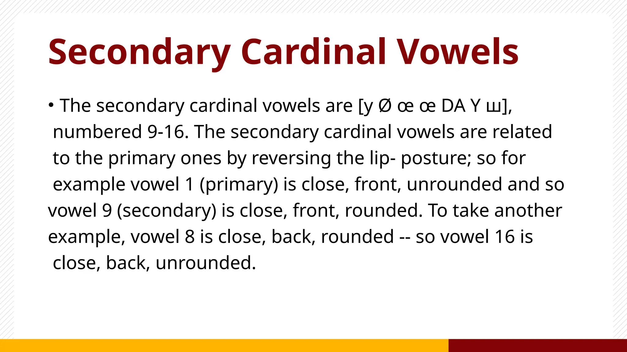 Secondary Cardinal Vowels
• The secondary cardinal vowels are [y Ø œ œ DA Y ш],
numbered 9-16. The secondary cardinal vowels are related
to the primary ones by reversing the lip- posture; so for
example vowel 1 (primary) is close, front, unrounded and so
vowel 9 (secondary) is close, front, rounded. To take another
example, vowel 8 is close, back, rounded -- so vowel 16 is
close, back, unrounded.
 