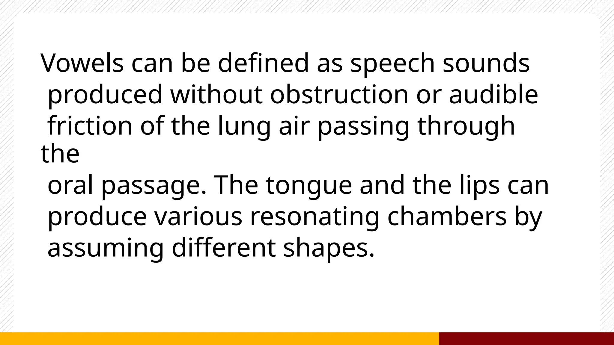 Vowels can be defined as speech sounds
produced without obstruction or audible
friction of the lung air passing through
the
oral passage. The tongue and the lips can
produce various resonating chambers by
assuming different shapes.
 