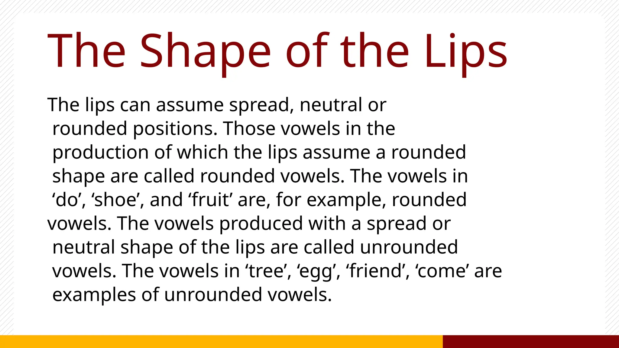 The Shape of the Lips
The lips can assume spread, neutral or
rounded positions. Those vowels in the
production of which the lips assume a rounded
shape are called rounded vowels. The vowels in
‘do’, ‘shoe’, and ‘fruit’ are, for example, rounded
vowels. The vowels produced with a spread or
neutral shape of the lips are called unrounded
vowels. The vowels in ‘tree’, ‘egg’, ‘friend’, ‘come’ are
examples of unrounded vowels.
 