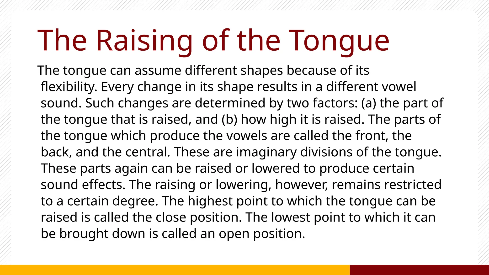 The Raising of the Tongue
The tongue can assume different shapes because of its
flexibility. Every change in its shape results in a different vowel
sound. Such changes are determined by two factors: (a) the part of
the tongue that is raised, and (b) how high it is raised. The parts of
the tongue which produce the vowels are called the front, the
back, and the central. These are imaginary divisions of the tongue.
These parts again can be raised or lowered to produce certain
sound effects. The raising or lowering, however, remains restricted
to a certain degree. The highest point to which the tongue can be
raised is called the close position. The lowest point to which it can
be brought down is called an open position.
 