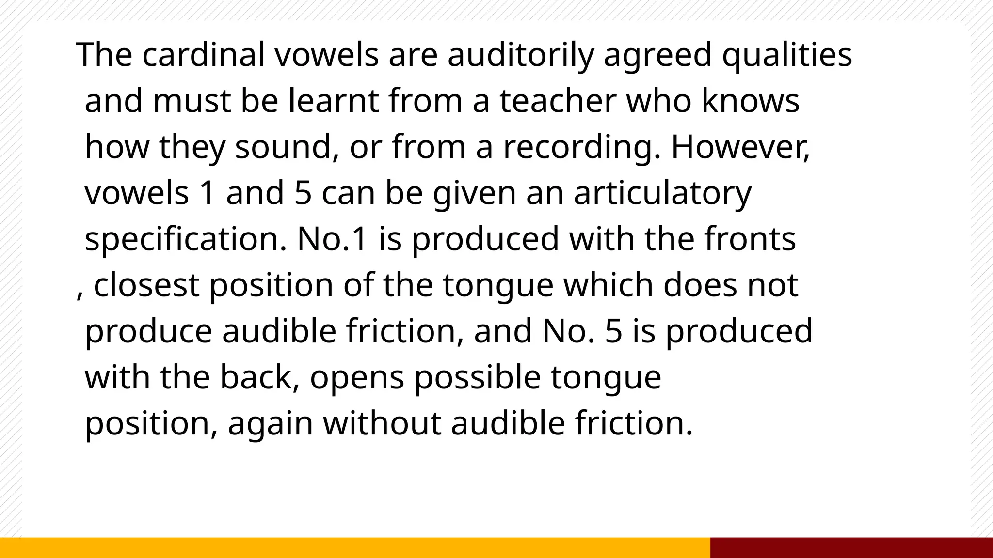 The cardinal vowels are auditorily agreed qualities
and must be learnt from a teacher who knows
how they sound, or from a recording. However,
vowels 1 and 5 can be given an articulatory
specification. No.1 is produced with the fronts
, closest position of the tongue which does not
produce audible friction, and No. 5 is produced
with the back, opens possible tongue
position, again without audible friction.
 