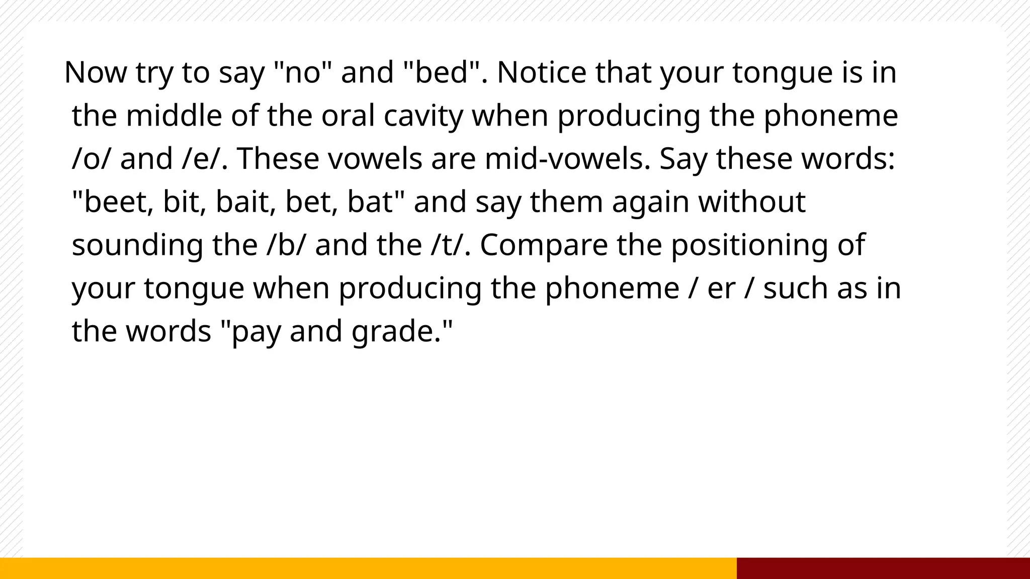 Now try to say "no" and "bed". Notice that your tongue is in
the middle of the oral cavity when producing the phoneme
/o/ and /e/. These vowels are mid-vowels. Say these words:
"beet, bit, bait, bet, bat" and say them again without
sounding the /b/ and the /t/. Compare the positioning of
your tongue when producing the phoneme / er / such as in
the words "pay and grade."
 