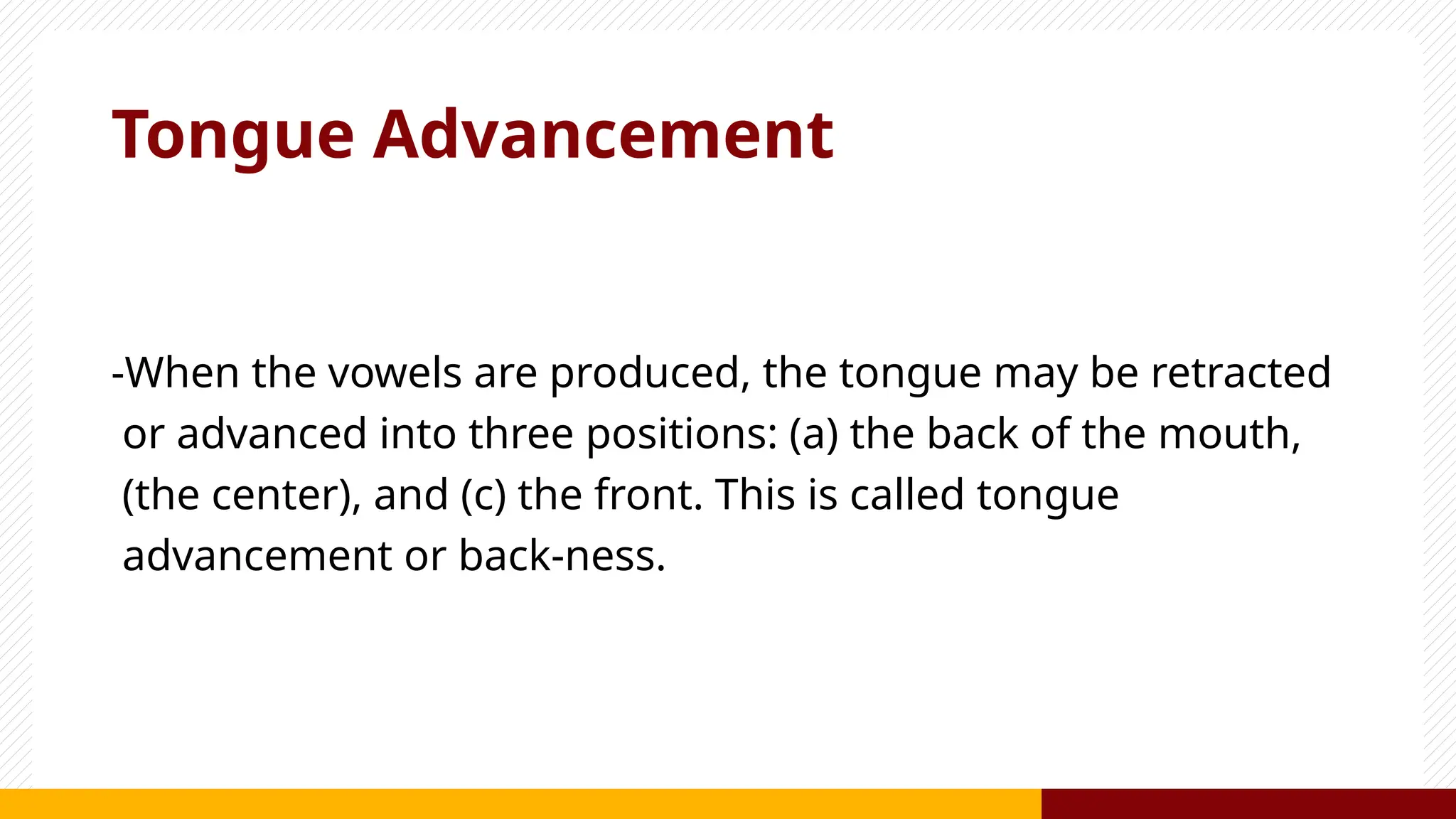 Tongue Advancement
-When the vowels are produced, the tongue may be retracted
or advanced into three positions: (a) the back of the mouth,
(the center), and (c) the front. This is called tongue
advancement or back-ness.
 