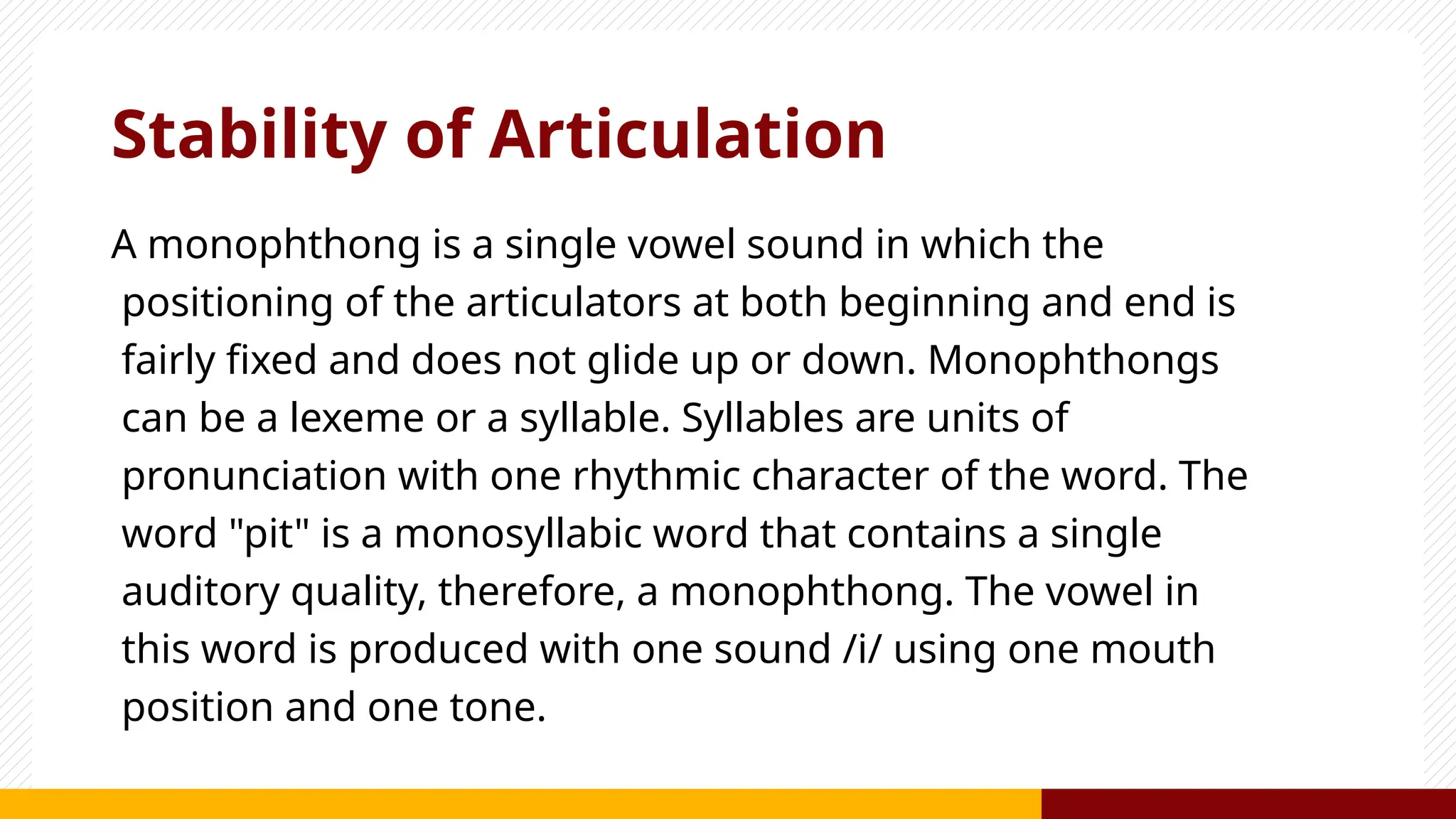 Stability of Articulation
A monophthong is a single vowel sound in which the
positioning of the articulators at both beginning and end is
fairly fixed and does not glide up or down. Monophthongs
can be a lexeme or a syllable. Syllables are units of
pronunciation with one rhythmic character of the word. The
word "pit" is a monosyllabic word that contains a single
auditory quality, therefore, a monophthong. The vowel in
this word is produced with one sound /i/ using one mouth
position and one tone.
 