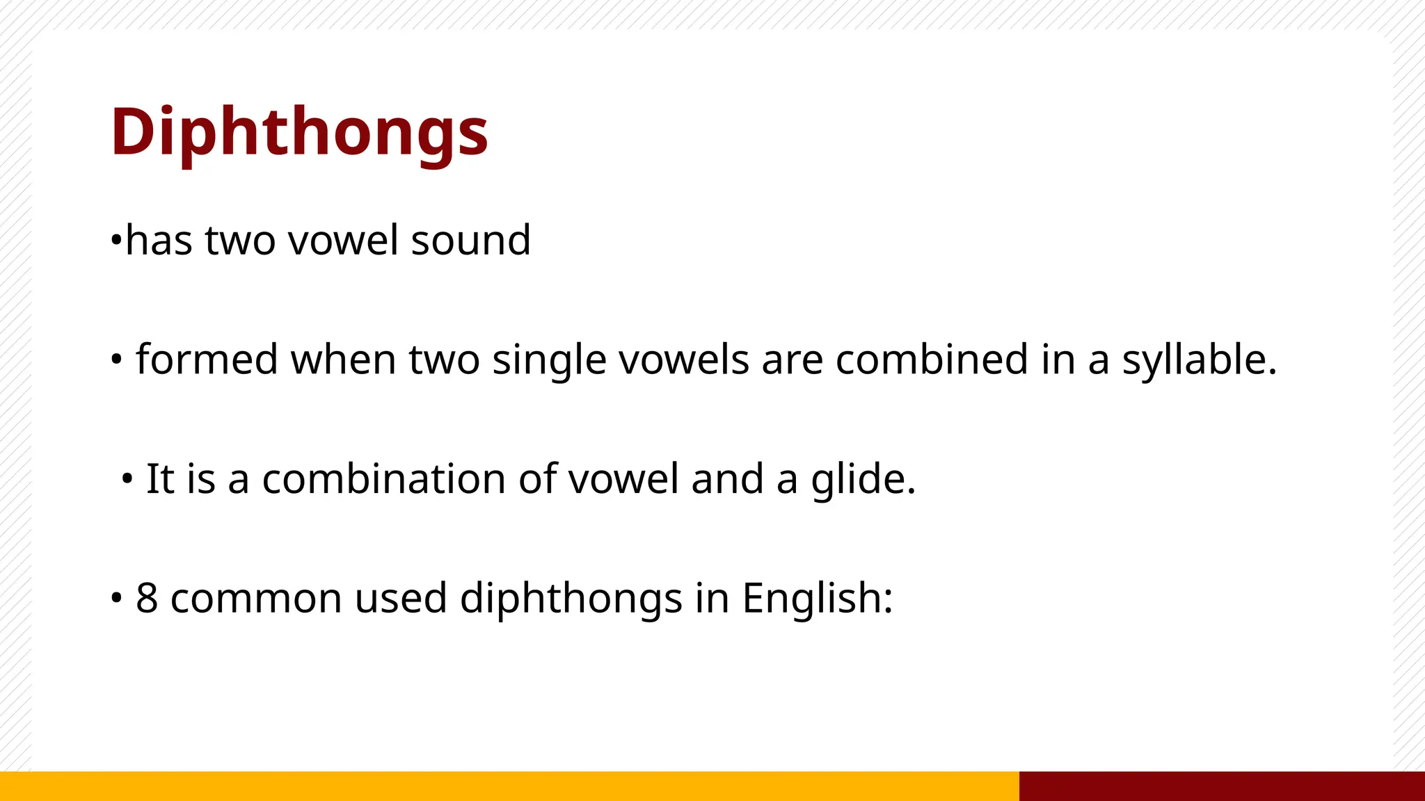 Diphthongs
•has two vowel sound
• formed when two single vowels are combined in a syllable.
• It is a combination of vowel and a glide.
• 8 common used diphthongs in English:
 