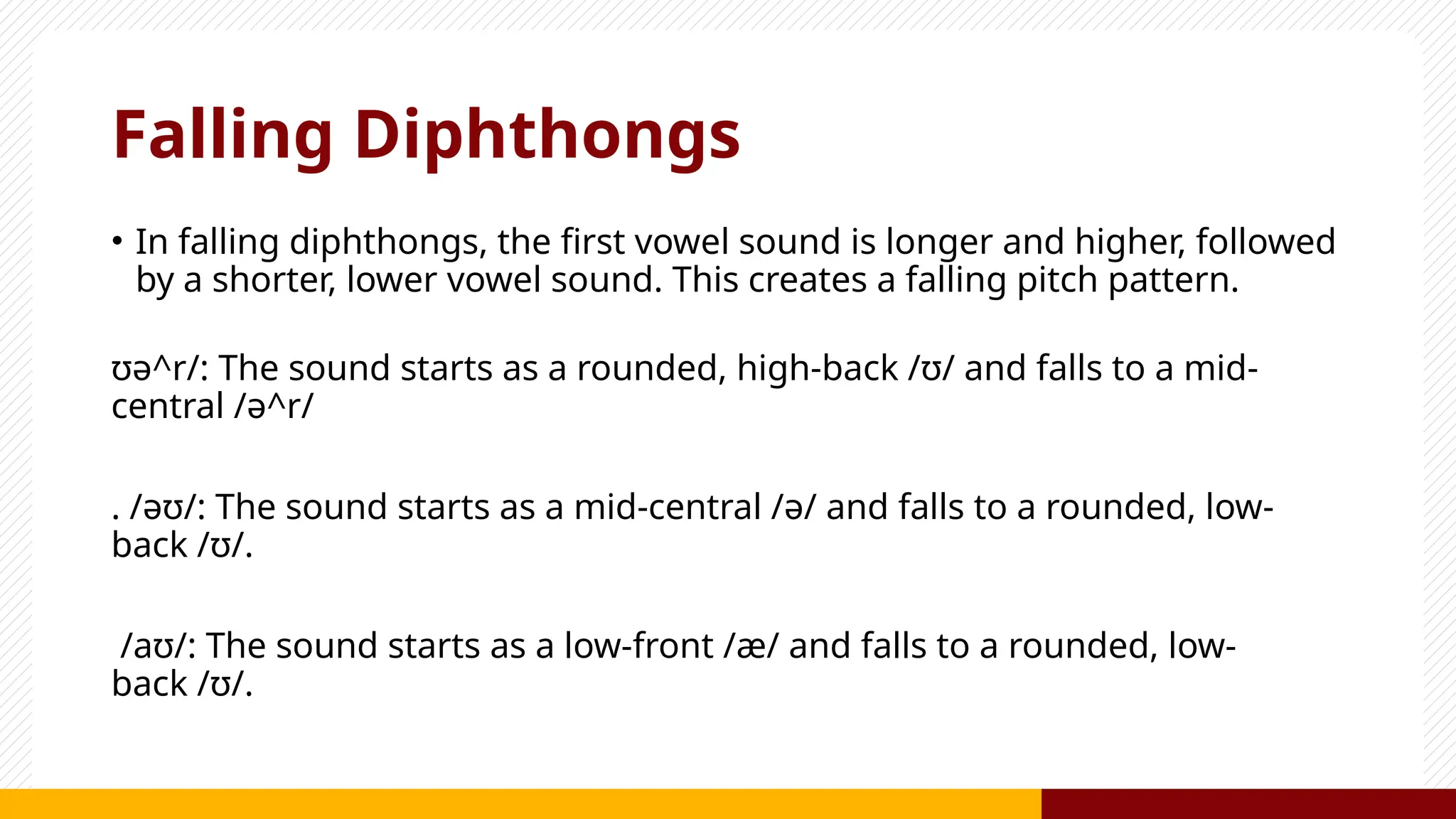 Falling Diphthongs
• In falling diphthongs, the first vowel sound is longer and higher, followed
by a shorter, lower vowel sound. This creates a falling pitch pattern.
ʊə^r/: The sound starts as a rounded, high-back /ʊ/ and falls to a mid-
central /ə^r/
. /əʊ/: The sound starts as a mid-central /ə/ and falls to a rounded, low-
back /ʊ/.
/aʊ/: The sound starts as a low-front /æ/ and falls to a rounded, low-
back /ʊ/.
 