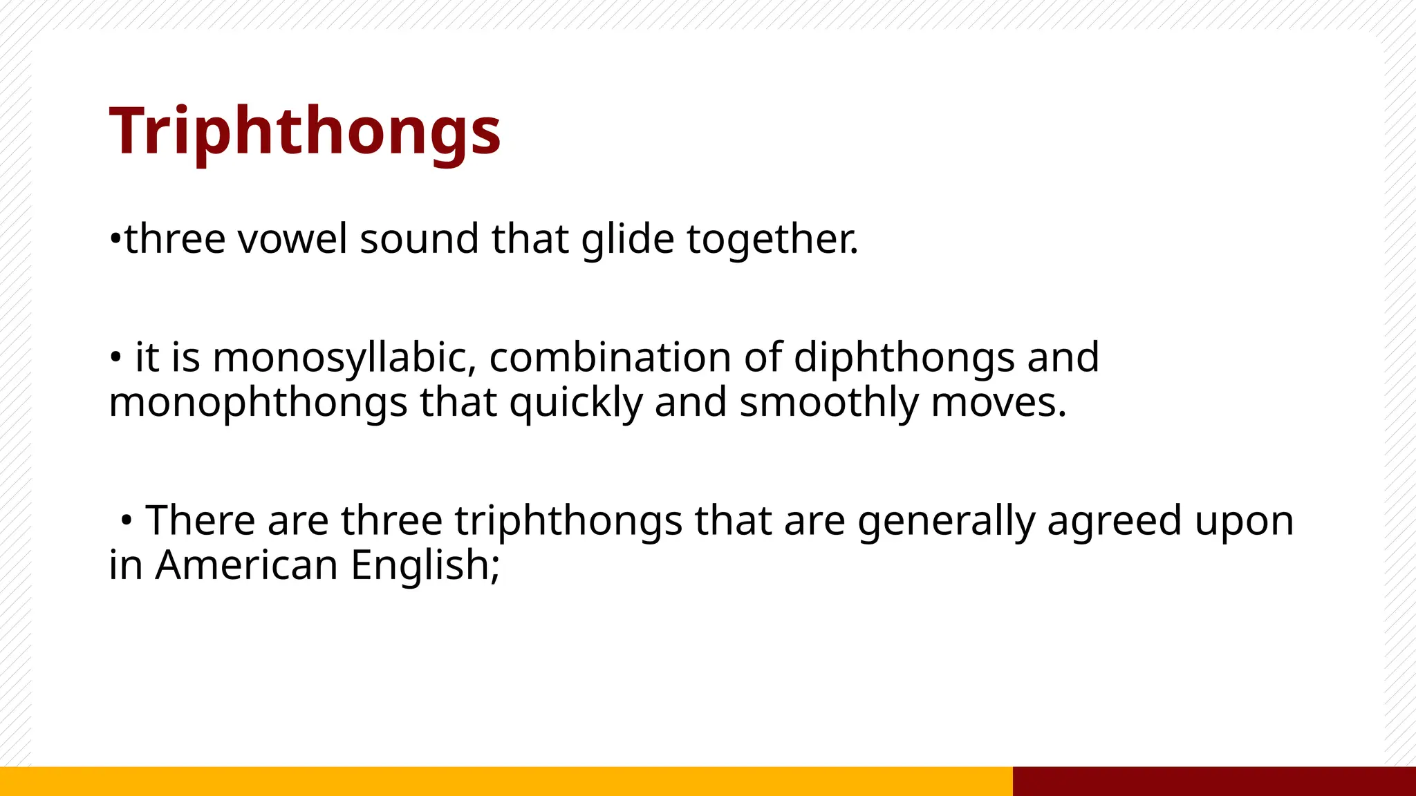 Triphthongs
•three vowel sound that glide together.
• it is monosyllabic, combination of diphthongs and
monophthongs that quickly and smoothly moves.
• There are three triphthongs that are generally agreed upon
in American English;
 