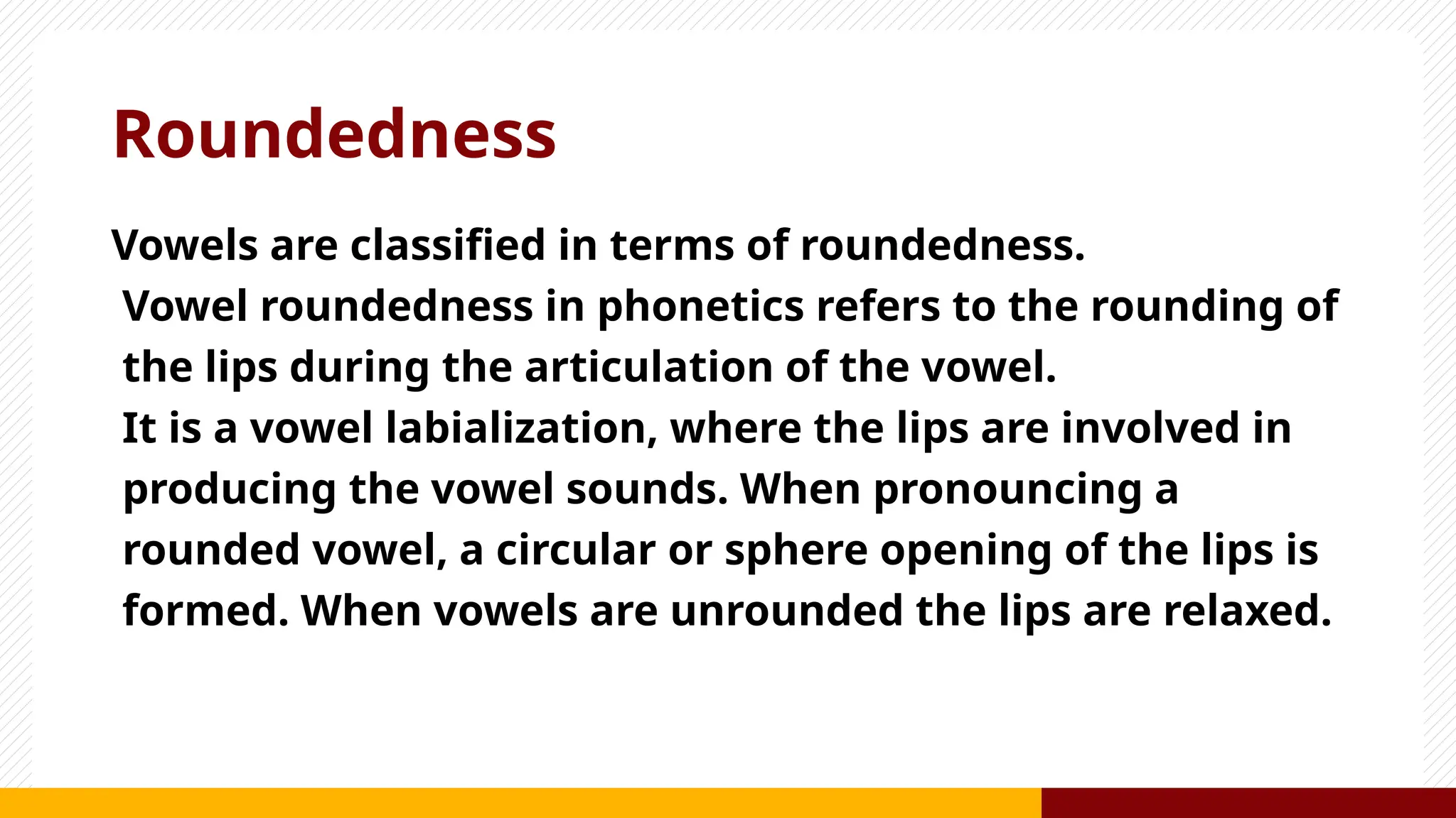 Roundedness
Vowels are classified in terms of roundedness.
Vowel roundedness in phonetics refers to the rounding of
the lips during the articulation of the vowel.
It is a vowel labialization, where the lips are involved in
producing the vowel sounds. When pronouncing a
rounded vowel, a circular or sphere opening of the lips is
formed. When vowels are unrounded the lips are relaxed.
 