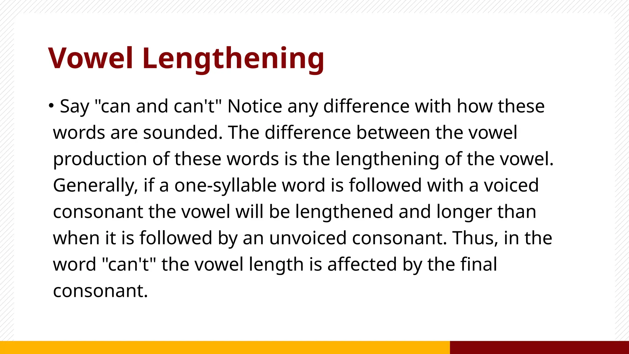 Vowel Lengthening
• Say "can and can't" Notice any difference with how these
words are sounded. The difference between the vowel
production of these words is the lengthening of the vowel.
Generally, if a one-syllable word is followed with a voiced
consonant the vowel will be lengthened and longer than
when it is followed by an unvoiced consonant. Thus, in the
word "can't" the vowel length is affected by the final
consonant.
 