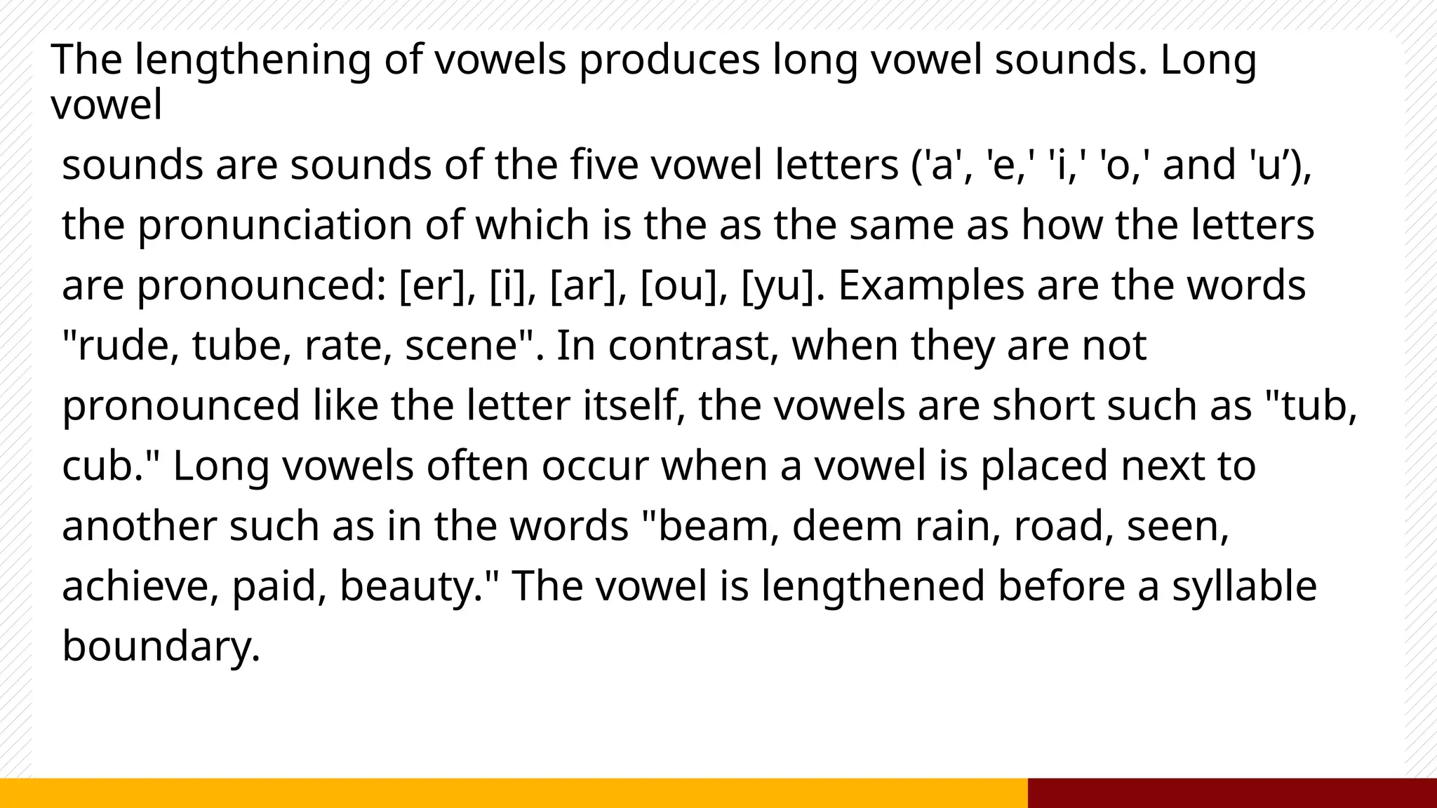 The lengthening of vowels produces long vowel sounds. Long
vowel
sounds are sounds of the five vowel letters ('a', 'e,' 'i,' 'o,' and 'u’),
the pronunciation of which is the as the same as how the letters
are pronounced: [er], [i], [ar], [ou], [yu]. Examples are the words
"rude, tube, rate, scene". In contrast, when they are not
pronounced like the letter itself, the vowels are short such as "tub,
cub." Long vowels often occur when a vowel is placed next to
another such as in the words "beam, deem rain, road, seen,
achieve, paid, beauty." The vowel is lengthened before a syllable
boundary.
 