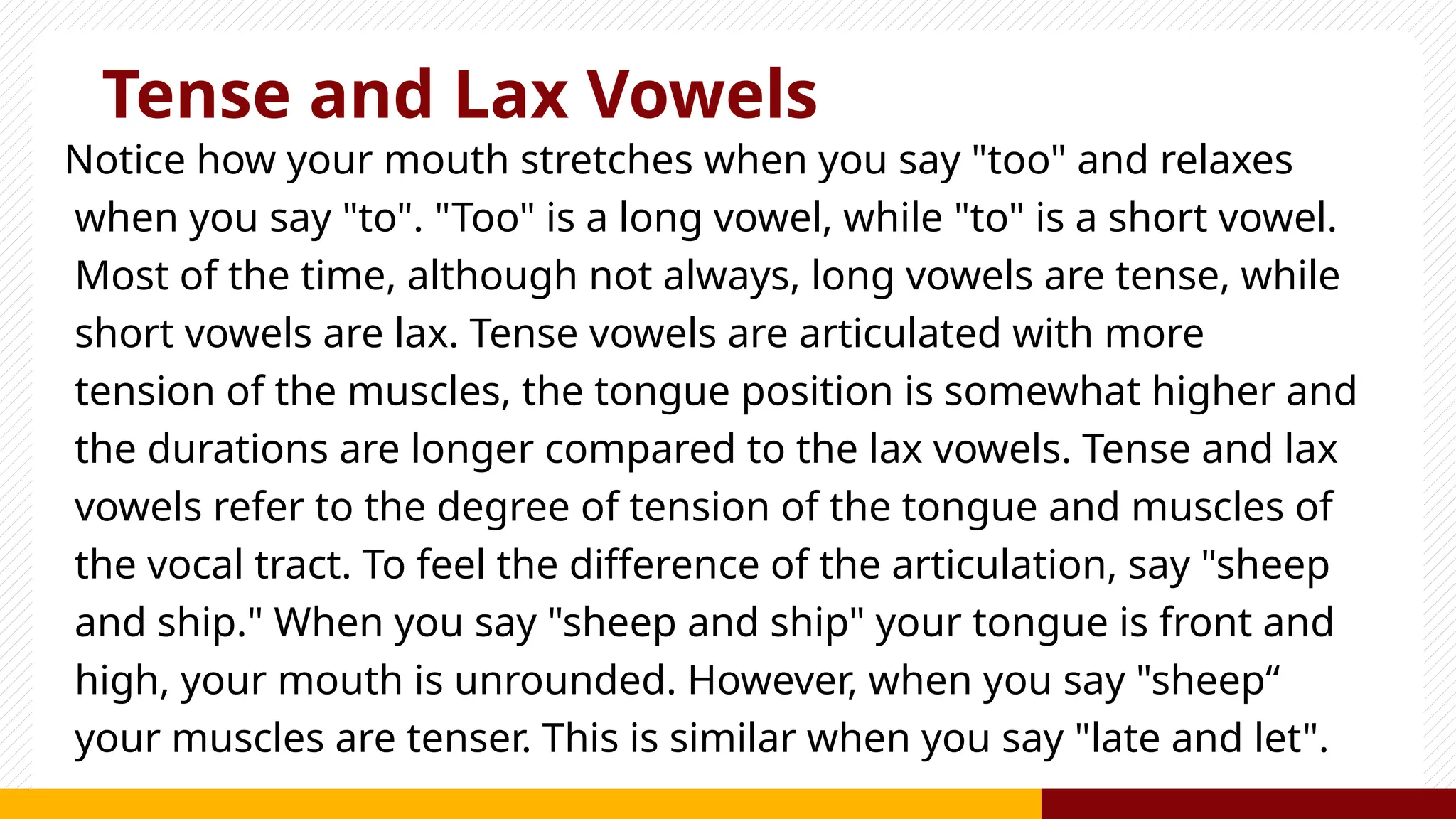 Tense and Lax Vowels
Notice how your mouth stretches when you say "too" and relaxes
when you say "to". "Too" is a long vowel, while "to" is a short vowel.
Most of the time, although not always, long vowels are tense, while
short vowels are lax. Tense vowels are articulated with more
tension of the muscles, the tongue position is somewhat higher and
the durations are longer compared to the lax vowels. Tense and lax
vowels refer to the degree of tension of the tongue and muscles of
the vocal tract. To feel the difference of the articulation, say "sheep
and ship." When you say "sheep and ship" your tongue is front and
high, your mouth is unrounded. However, when you say "sheep“
your muscles are tenser. This is similar when you say "late and let".
 