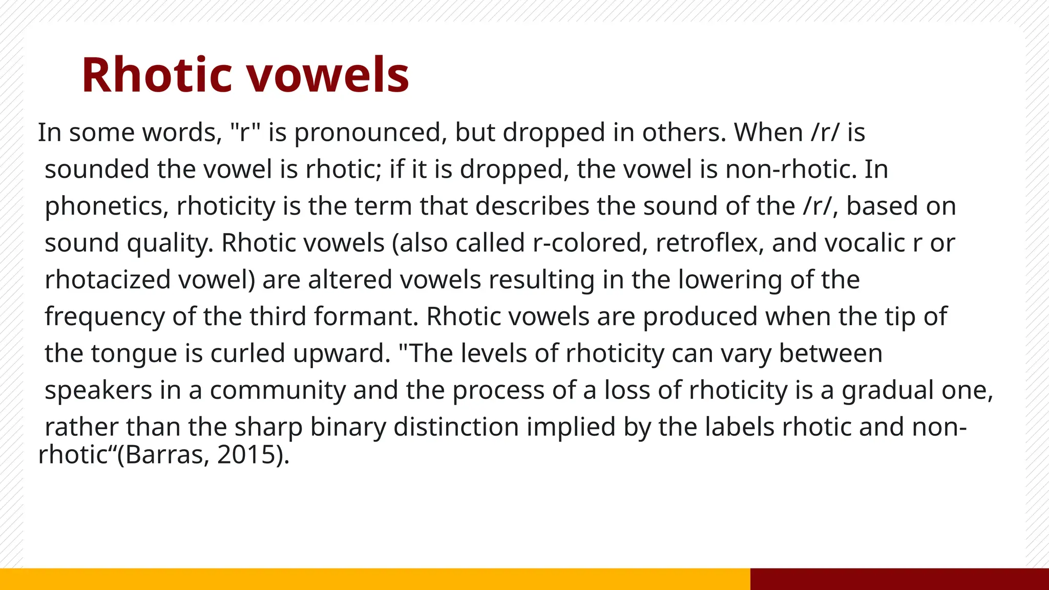 Rhotic vowels
In some words, "r" is pronounced, but dropped in others. When /r/ is
sounded the vowel is rhotic; if it is dropped, the vowel is non-rhotic. In
phonetics, rhoticity is the term that describes the sound of the /r/, based on
sound quality. Rhotic vowels (also called r-colored, retroflex, and vocalic r or
rhotacized vowel) are altered vowels resulting in the lowering of the
frequency of the third formant. Rhotic vowels are produced when the tip of
the tongue is curled upward. "The levels of rhoticity can vary between
speakers in a community and the process of a loss of rhoticity is a gradual one,
rather than the sharp binary distinction implied by the labels rhotic and non-
rhotic“(Barras, 2015).
 