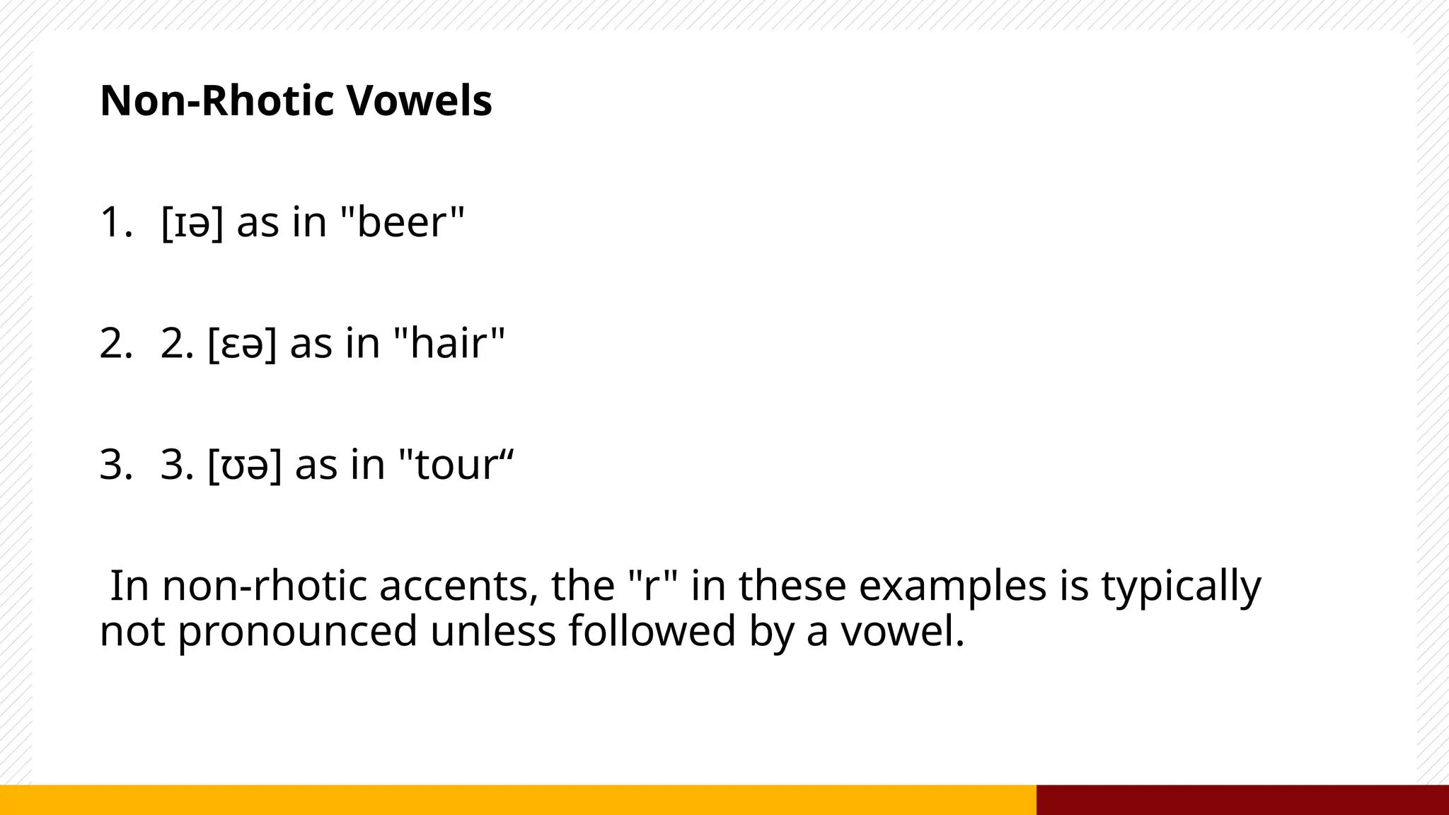 Non-Rhotic Vowels
1. [ɪə] as in "beer"
2. 2. [ɛə] as in "hair"
3. 3. [ʊə] as in "tour“
In non-rhotic accents, the "r" in these examples is typically
not pronounced unless followed by a vowel.
 