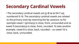 Secondary Cardinal Vowels
• The secondary cardinal vowels are [y Ø œ œ DA Y ш],
numbered 9-16. The secondary cardinal vowels are related
to the primary ones by reversing the lip- posture; so for
example vowel 1 (primary) is close, front, unrounded and so
vowel 9 (secondary) is close, front, rounded. To take another
example, vowel 8 is close, back, rounded -- so vowel 16 is
close, back, unrounded.
 