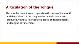 Articulation of the Tongue
The vowel articulation corresponds to the form of the mouth
and the position of the tongue when vowel sounds are
produced. Vowels are articulated based on tongue height
and tongue advancement.
 