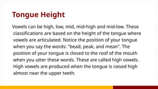 Tongue Height
Vowels can be high, low, mid, mid-high and mid-low. These
classifications are based on the height of the tongue where
vowels are articulated. Notice the position of your tongue
when you say the words: "bead, peak, and mean". The
position of your tongue is closed to the roof of the mouth
when you utter these words. These are called high vowels.
High vowels are produced when the tongue is raised high
almost near the upper teeth.
 
