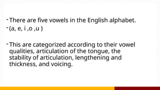 - There are five vowels in the English alphabet.
- (a, e, i ,o ,u )
- This are categorized according to their vowel
qualities, articulation of the tongue, the
stability of articulation, lengthening and
thickness, and voicing.
 