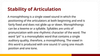 Stability of Articulation
A monophthong is a single vowel sound in which the
positioning of the articulators at both beginning and end is
fairly fixed and does not glide up or down. Monophthongs
can be a lexeme or a syllable. Syllables are units of
pronunciation with one rhythmic character of the word. The
word "pit" is a monosyllabic word that contains a single
auditory quality, therefore, a monophthong. The vowel in
this word is produced with one sound /i/ using one mouth
position and one tone.
 