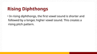 Rising Diphthongs
• In rising diphthongs, the first vowel sound is shorter and
followed by a longer, higher vowel sound. This creates a
rising pitch pattern.
 