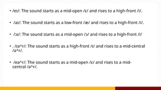 • /eɪ/: The sound starts as a mid-open /ɛ/ and rises to a high-front /i/.
• /aɪ/: The sound starts as a low-front /æ/ and rises to a high-front /i/.
• /ɔɪ/: The sound starts as a mid-open /ɔ/ and rises to a high-front /i/
• . /ɪə^r/: The sound starts as a high-front /ɪ/ and rises to a mid-central
/ə^r/.
• /eə^r/: The sound starts as a mid-open /ɛ/ and rises to a mid-
central /ə^r/.
 