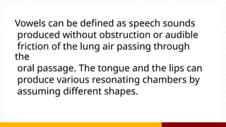 Vowels can be defined as speech sounds
produced without obstruction or audible
friction of the lung air passing through
the
oral passage. The tongue and the lips can
produce various resonating chambers by
assuming different shapes.
 