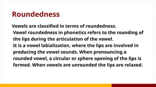 Roundedness
Vowels are classified in terms of roundedness.
Vowel roundedness in phonetics refers to the rounding of
the lips during the articulation of the vowel.
It is a vowel labialization, where the lips are involved in
producing the vowel sounds. When pronouncing a
rounded vowel, a circular or sphere opening of the lips is
formed. When vowels are unrounded the lips are relaxed.
 