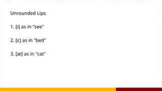Unrounded Lips
1. [i] as in "see"
2. [ɛ] as in "bed"
3. [æ] as in "cat"
 