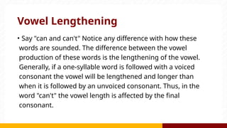 Vowel Lengthening
• Say "can and can't" Notice any difference with how these
words are sounded. The difference between the vowel
production of these words is the lengthening of the vowel.
Generally, if a one-syllable word is followed with a voiced
consonant the vowel will be lengthened and longer than
when it is followed by an unvoiced consonant. Thus, in the
word "can't" the vowel length is affected by the final
consonant.
 