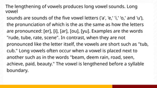 The lengthening of vowels produces long vowel sounds. Long
vowel
sounds are sounds of the five vowel letters ('a', 'e,' 'i,' 'o,' and 'u’),
the pronunciation of which is the as the same as how the letters
are pronounced: [er], [i], [ar], [ou], [yu]. Examples are the words
"rude, tube, rate, scene". In contrast, when they are not
pronounced like the letter itself, the vowels are short such as "tub,
cub." Long vowels often occur when a vowel is placed next to
another such as in the words "beam, deem rain, road, seen,
achieve, paid, beauty." The vowel is lengthened before a syllable
boundary.
 