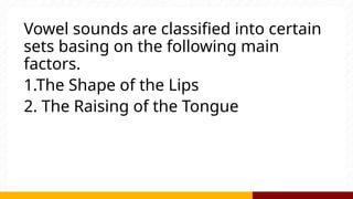 Vowel sounds are classified into certain
sets basing on the following main
factors.
1.The Shape of the Lips
2. The Raising of the Tongue
 