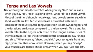 Tense and Lax Vowels
Notice how your mouth stretches when you say "too" and relaxes
when you say "to". "Too" is a long vowel, while "to" is a short vowel.
Most of the time, although not always, long vowels are tense, while
short vowels are lax. Tense vowels are articulated with more
tension of the muscles, the tongue position is somewhat higher and
the durations are longer compared to the lax vowels. Tense and lax
vowels refer to the degree of tension of the tongue and muscles of
the vocal tract. To feel the difference of the articulation, say "sheep
and ship." When you say "sheep and ship" your tongue is front and
high, your mouth is unrounded. However, when you say "sheep“
your muscles are tenser. This is similar when you say "late and let".
 