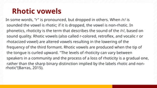 Rhotic vowels
In some words, "r" is pronounced, but dropped in others. When /r/ is
sounded the vowel is rhotic; if it is dropped, the vowel is non-rhotic. In
phonetics, rhoticity is the term that describes the sound of the /r/, based on
sound quality. Rhotic vowels (also called r-colored, retroflex, and vocalic r or
rhotacized vowel) are altered vowels resulting in the lowering of the
frequency of the third formant. Rhotic vowels are produced when the tip of
the tongue is curled upward. "The levels of rhoticity can vary between
speakers in a community and the process of a loss of rhoticity is a gradual one,
rather than the sharp binary distinction implied by the labels rhotic and non-
rhotic“(Barras, 2015).
 