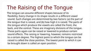 The Raising of the Tongue
The tongue can assume different shapes because of its
flexibility. Every change in its shape results in a different vowel
sound. Such changes are determined by two factors: (a) the part of
the tongue that is raised, and (b) how high it is raised. The parts of
the tongue which produce the vowels are called the front, the
back, and the central. These are imaginary divisions of the tongue.
These parts again can be raised or lowered to produce certain
sound effects. The raising or lowering, however, remains restricted
to a certain degree. The highest point to which the tongue can be
raised is called the close position. The lowest point to which it can
be brought down is called an open position.
 