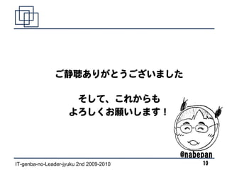 ご静聴ありがとうございました

                      そして、これからも
                     よろしくお願いします！



                                         @nabepan
IT-genba-no-Leader-jyuku 2nd 2009-2010        10
 