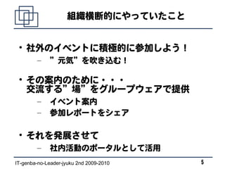 組織横断的にやっていたこと


 
     社外のイベントに積極的に参加しよう！
        –    ”元気”を吹き込む！

 
     その案内のために・・・
     交流する”場”をグループウェアで提供
        –    イベント案内
        –    参加レポートをシェア

 
     それを発展させて
        –    社内活動のポータルとして活用
IT-genba-no-Leader-jyuku 2nd 2009-2010   5
 
