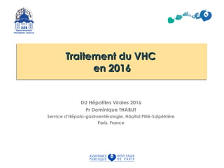 Traitement du VHCTraitement du VHC
en 2016en 2016
Traitement du VHCTraitement du VHC
en 2016en 2016
DU Hépatites Virales 2016
Pr Dominique THABUT
Service d’Hépato-gastroentérologie, Hôpital Pitié-Salpêtrière
Paris, France
 