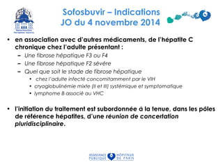 Sofosbuvir – Indications
JO du 4 novembre 2014
• en association avec d’autres medicaments, de l’́ hepatite Ć
chronique chez l’adulte présentant :
– Une fibrose hepatique F3 ou F4́
– Une fibrose hepatique F2 severé ́ ̀
– Quel que soit le stade de fibrose hépatique
• chez l’adulte infecte concomitamment par le VIH́
• cryoglobulinemie mixte (II et III) systemique et symptomatiqué ́
• lymphome B associe au VHĆ
• l’initiation du traitement est subordonnee a la tenue, dans les poleś ̀ ̂
de reference hepatites, d’uné ́ ́ reunion de concertatioń
pluridisciplinaire.
 