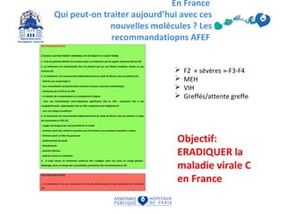 En France
Qui peut-on traiter aujourd’hui avec ces
nouvelles molécules ? Les
recommandatiopns AFEF
Objectif:
ERADIQUER la
maladie virale C
en France
 F2 « sévères »-F3-F4
 MEH
 VIH
 Greffés/attente greffe
 