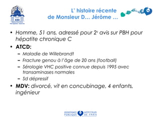 • Homme, 51 ans, adressé pour 2e
avis sur PBH pour
hépatite chronique C
• ATCD:
– Maladie de Willebrandt
– Fracture genou à l’âge de 20 ans (football)
– Sérologie VHC positive connue depuis 1995 avec
transaminases normales
– Sd dépressif
• MDV: divorcé, vit en concubinage, 4 enfants,
ingénieur
L’ histoire récente
de Monsieur D… Jérôme …
 
