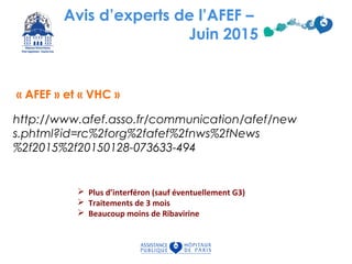 Avis d’experts de l’AFEF –
Juin 2015
http://www.afef.asso.fr/communication/afef/new
s.phtml?id=rc%2forg%2fafef%2fnws%2fNews
%2f2015%2f20150128-073633-494
« AFEF » et « VHC »
 Plus d’interféron (sauf éventuellement G3)
 Traitements de 3 mois
 Beaucoup moins de Ribavirine
 