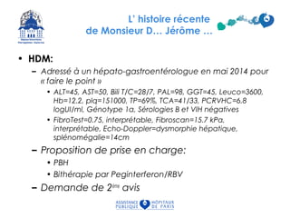 L’ histoire récente
de Monsieur D… Jérôme …
• HDM:
– Adressé à un hépato-gastroentérologue en mai 2014 pour
« faire le point »
• ALT=45, AST=50, Bili T/C=28/7, PAL=98, GGT=45, Leuco=3600,
Hb=12.2, plq=151000, TP=69%, TCA=41/33, PCRVHC=6.8
logUI/ml, Génotype 1a, Sérologies B et VIH négatives
• FibroTest=0.75, interprétable, Fibroscan=15.7 kPa,
interprétable, Echo-Doppler=dysmorphie hépatique,
splénomégalie=14cm
– Proposition de prise en charge:
• PBH
• Bithérapie par Peginterferon/RBV
– Demande de 2ème
avis
 